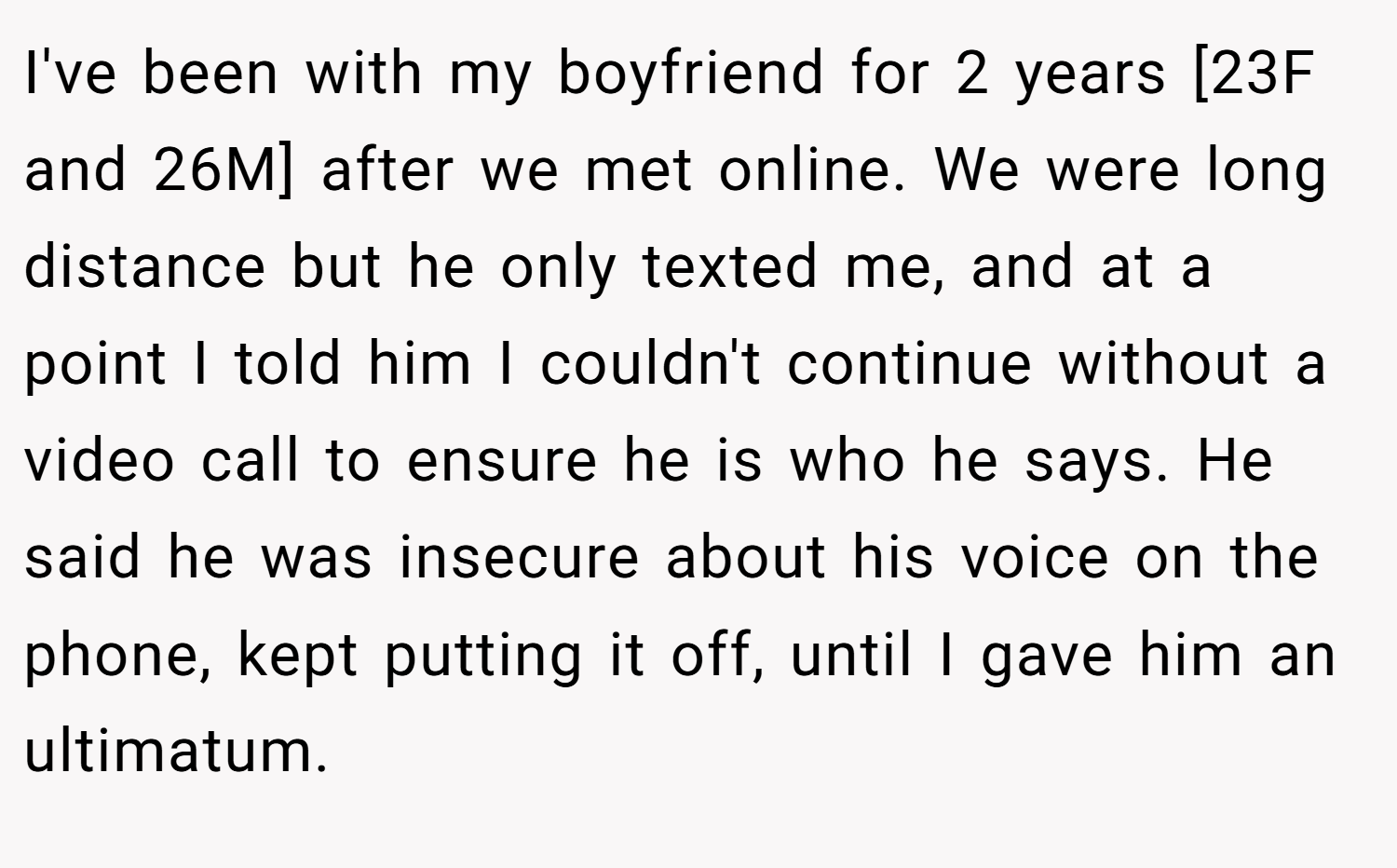 I've been with my boyfriend for 2 years [23F and 26M] after we met online. We were long distance but he only texted me, and at a point I told him I couldn't continue without a video call to ensure he is who he says. He said he was insecure about his voice on the phone, kept putting it off, until I gave him an ultimatum.