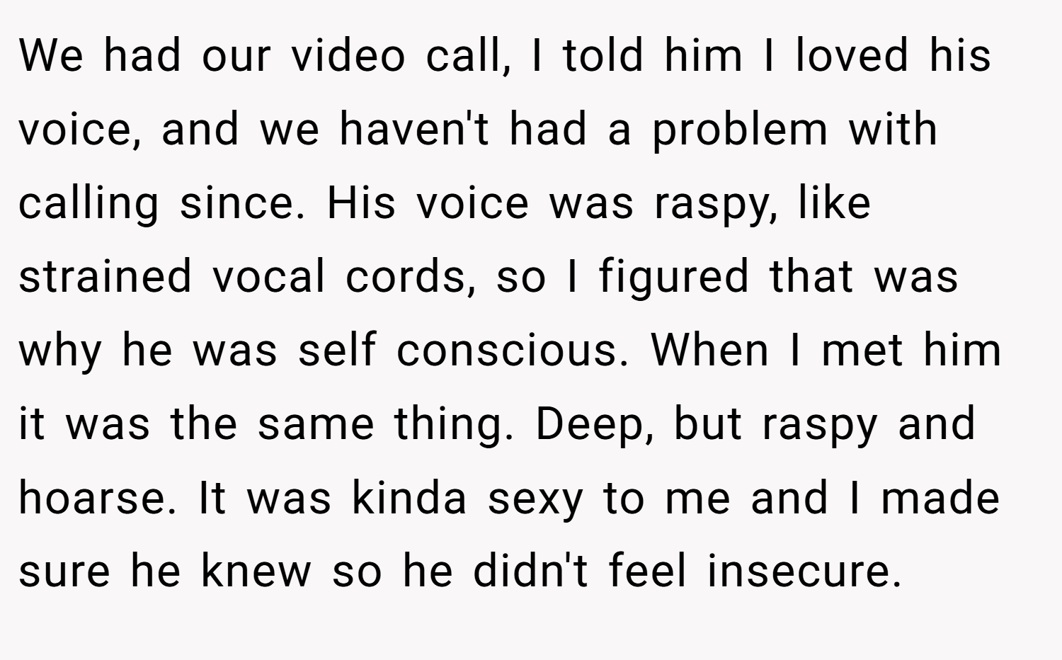 We had our video call, I told him I loved his voice, and we haven't had a problem with calling since. His voice was raspy, like strained vocal cords, so I figured that was why he was self conscious. When I met him it was the same thing. Deep, but raspy and hoarse. It was kinda sexy to me and I made sure he knew so he didn't feel insecure.