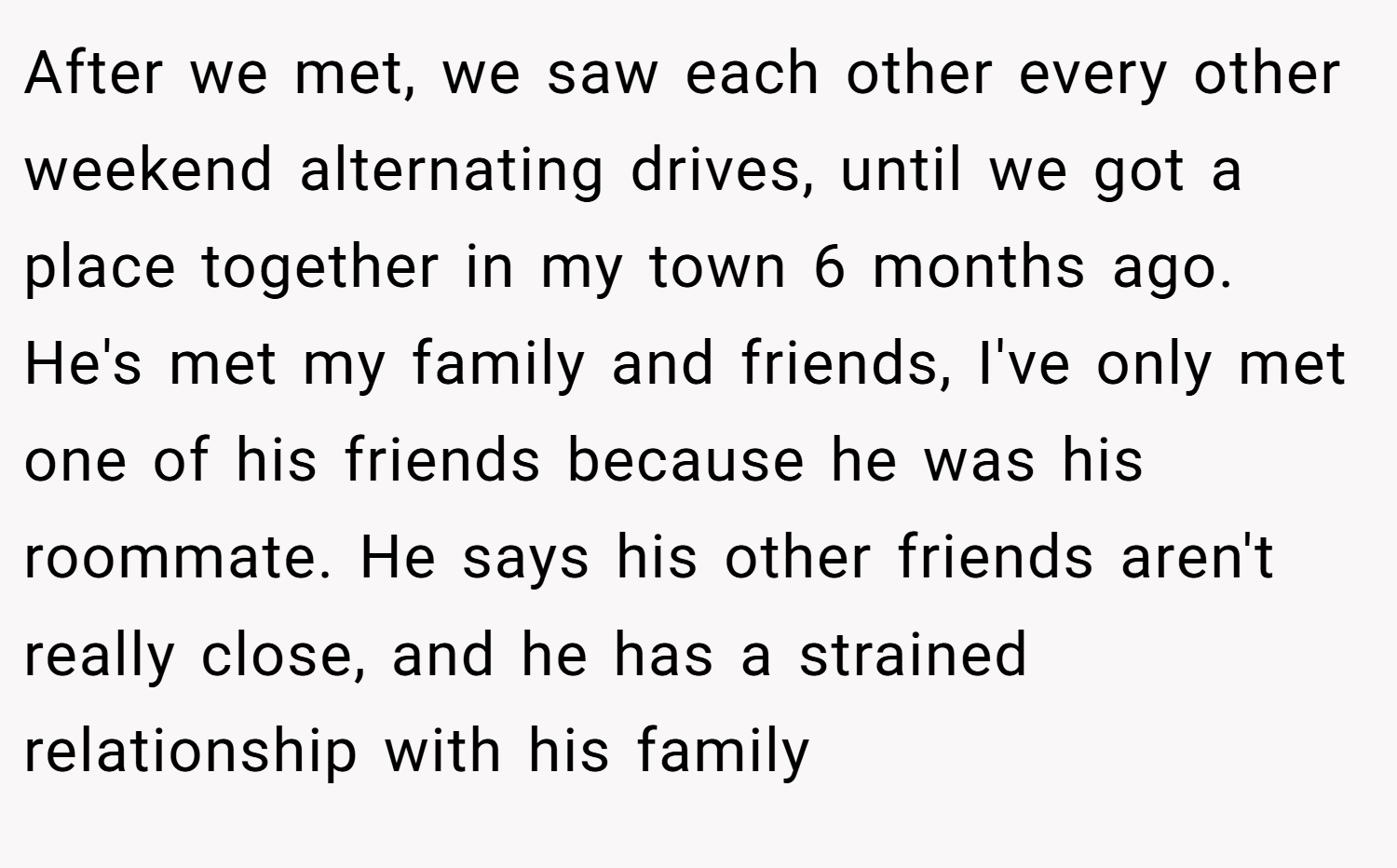 After we met, we saw each other every other weekend alternating drives, until we got a place together in my town 6 months ago. He's met my family and friends, I've only met one of his friends because he was his roommate. He says his other friends aren't really close, and he has a strained relationship with his family