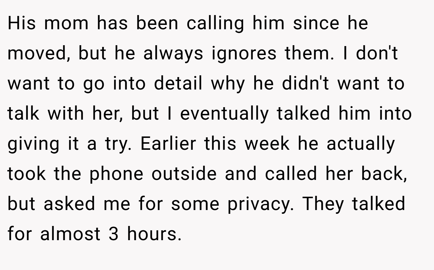 His mom has been calling him since he moved, but he always ignores them. I don't want to go into detail why he didn't want to talk with her, but I eventually talked him into giving it a try. Earlier this week he actually took the phone outside and called her back, but asked me for some privacy. They talked for almost 3 hours.