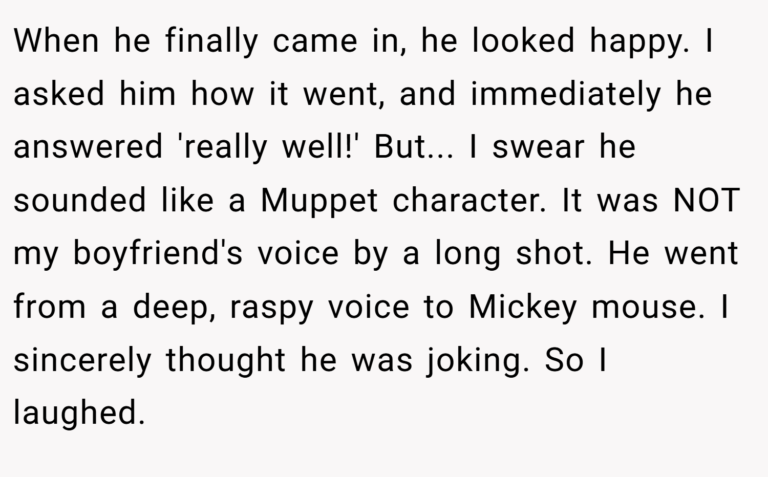When he finally came in, he looked happy. I asked him how it went, and immediately he answered 'really well!' But... I swear he sounded like a Muppet character. It was NOT my boyfriend's voice by a long shot. He went from a deep, raspy voice to Mickey mouse. I sincerely thought he was joking. So I laughed.
