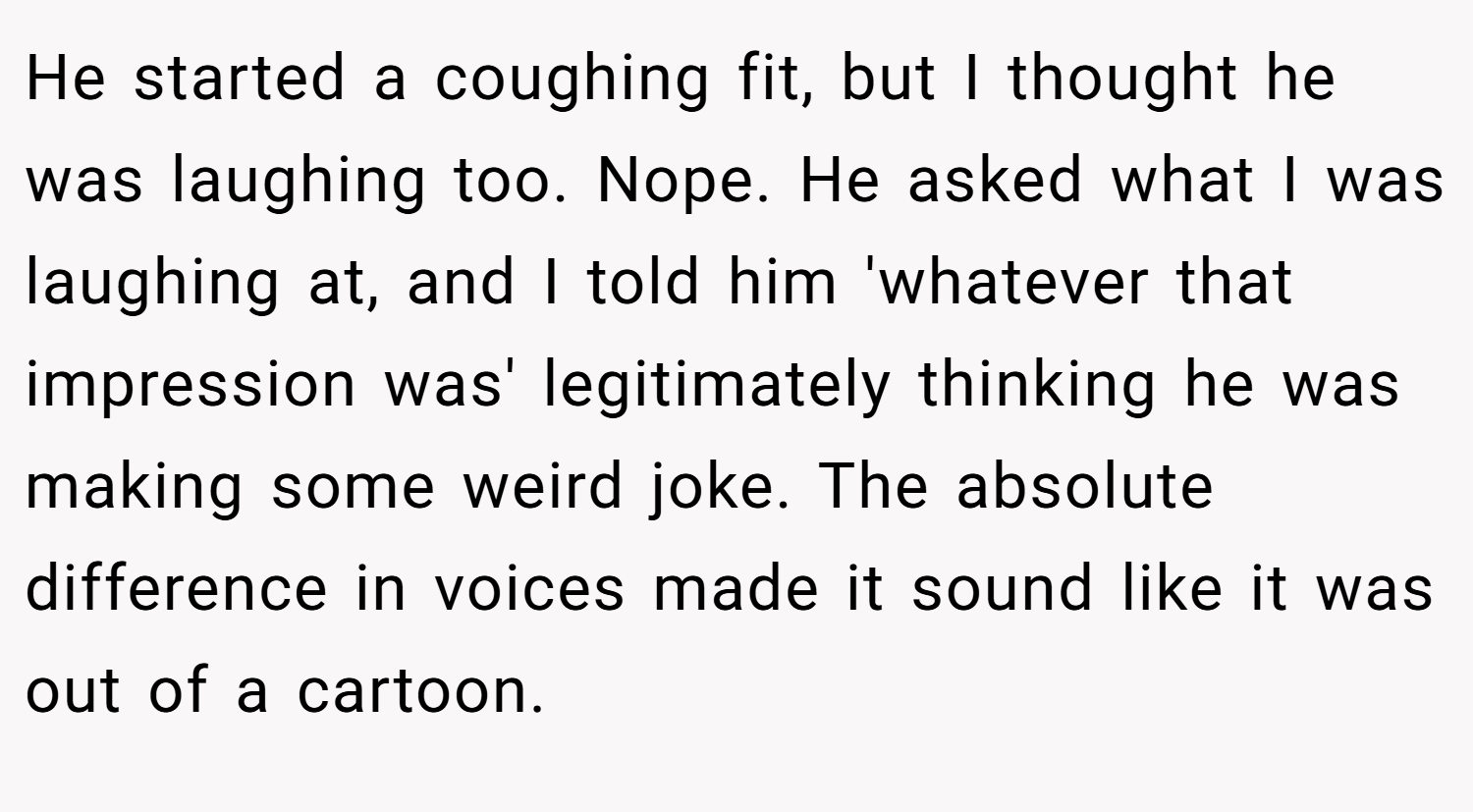 He started a coughing fit, but I thought he was laughing too. Nope. He asked what I was laughing at, and I told him 'whatever that impression was' legitimately thinking he was making some weird joke. The absolute difference in voices made it sound like it was out of a cartoon.
