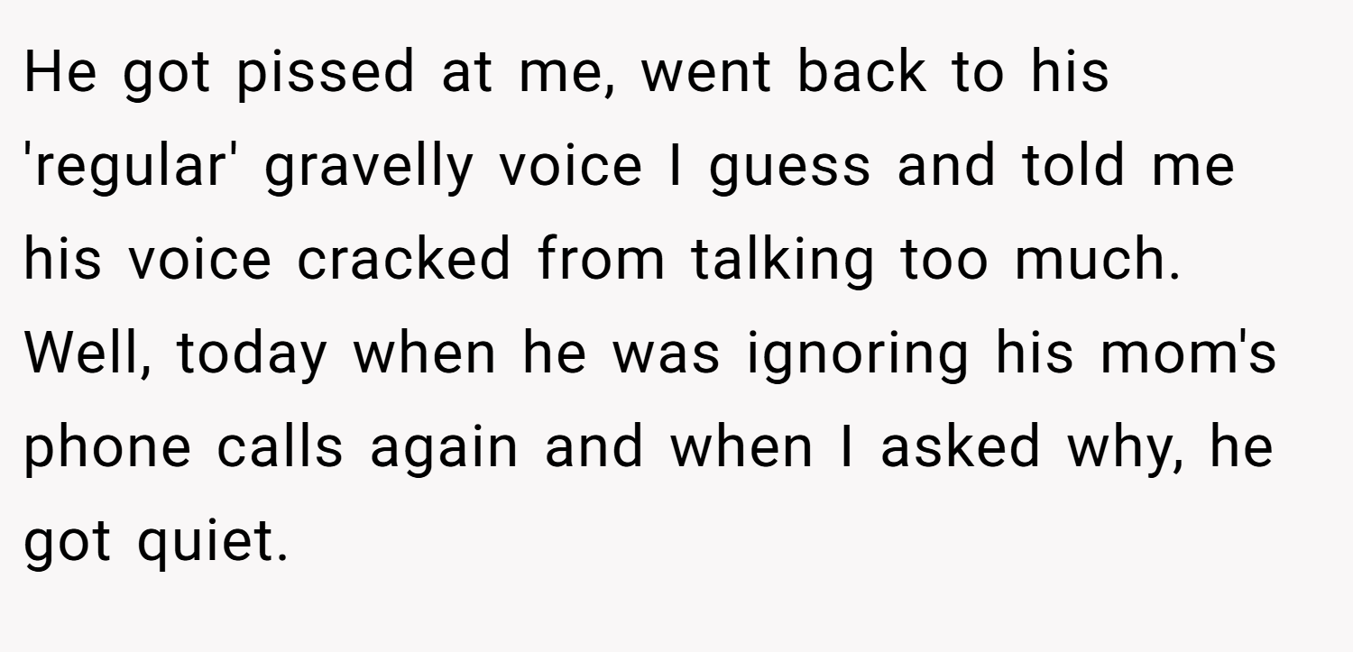 He got pissed at me, went back to his 'regular' gravelly voice I guess and told me his voice cracked from talking too much. Well, today when he was ignoring his mom's phone calls again and when I asked why, he got quiet.
