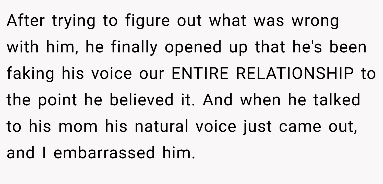 After trying to figure out what was wrong with him, he finally opened up that he's been faking his voice our ENTIRE RELATIONSHIP to the point he believed it. And when he talked to his mom his natural voice just came out, and I embarrassed him.