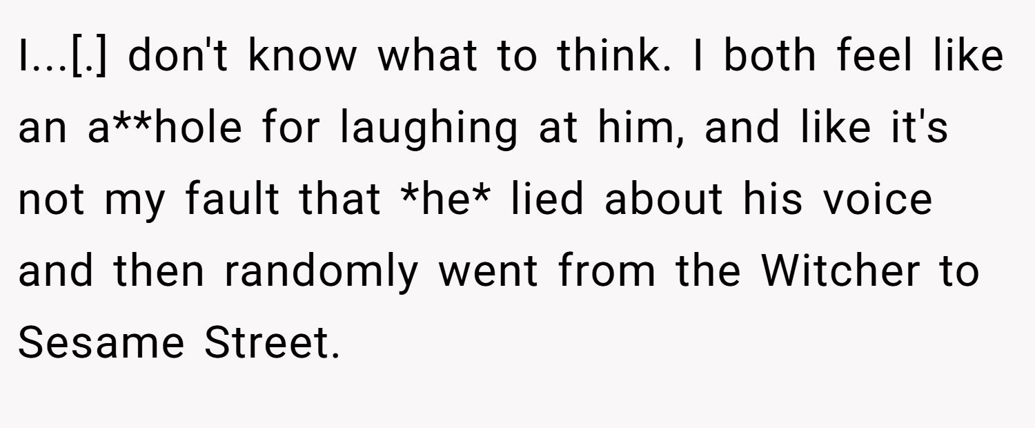 I...[.] don't know what to think. I both feel like an a**hole for laughing at him, and like it's not my fault that *he* lied about his voice and then randomly went from the Witcher to Sesame Street.