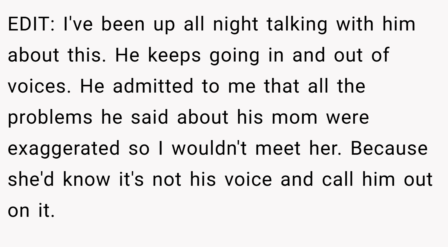 EDIT: I've been up all night talking with him about this. He keeps going in and out of voices. He admitted to me that all the problems he said about his mom were exaggerated so I wouldn't meet her. Because she'd know it's not his voice and call him out on it.