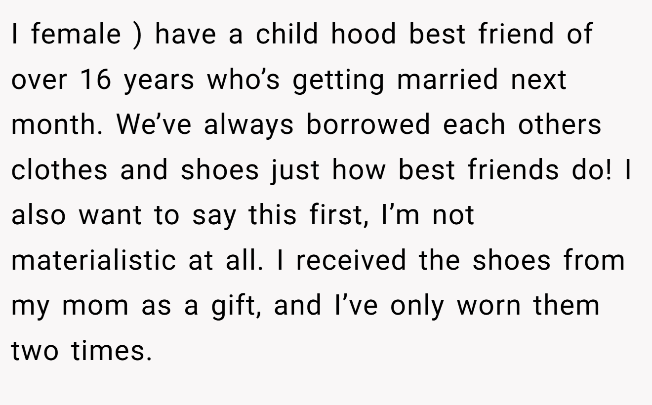 I female ) have a child hood best friend of over 16 years who’s getting married next month. We’ve always borrowed each others clothes and shoes just how best friends do! I also want to say this first, I’m not materialistic at all. I received the shoes from my mom as a gift, and I’ve only worn them two times.