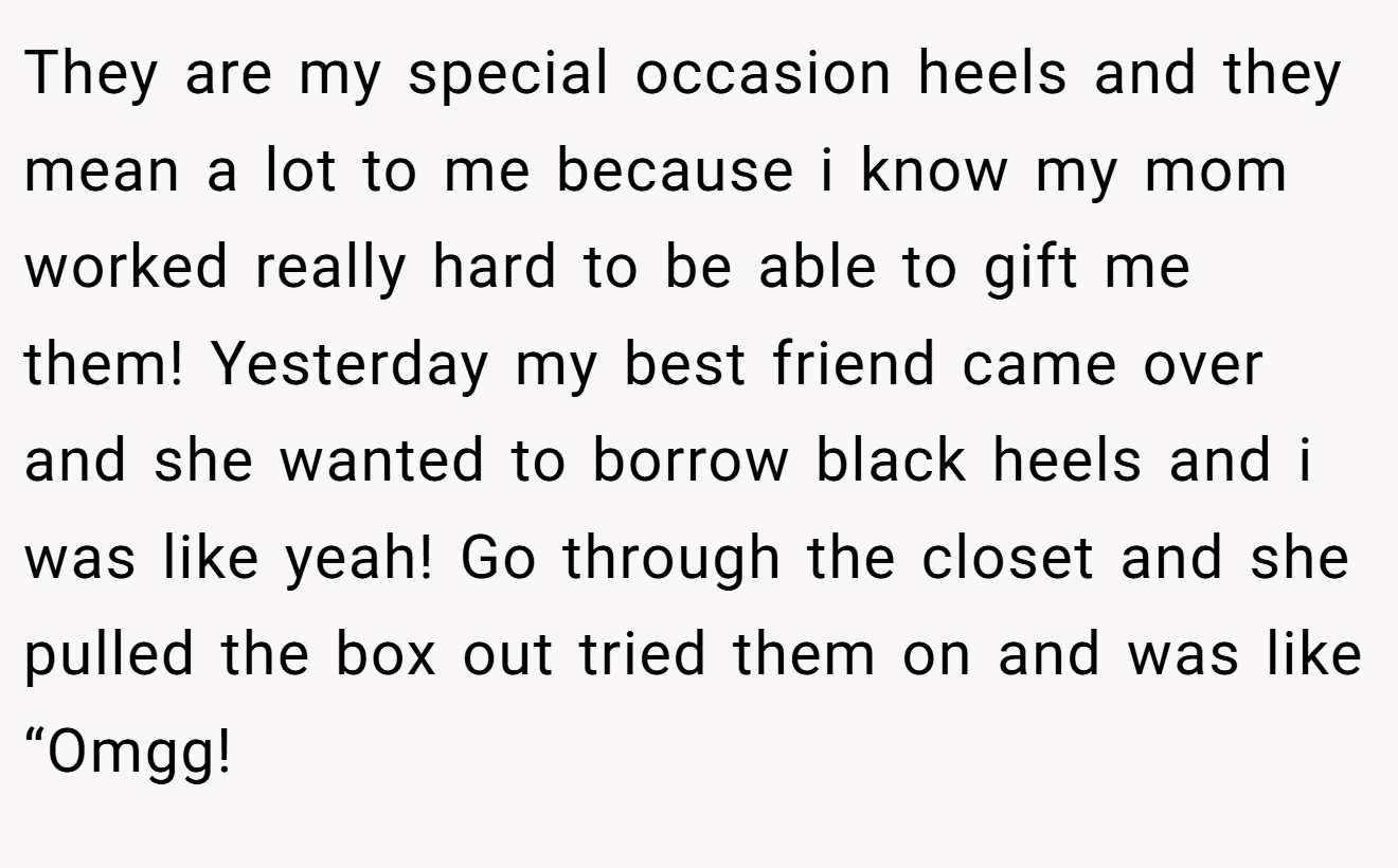 They are my special occasion heels and they mean a lot to me because i know my mom worked really hard to be able to gift me them! Yesterday my best friend came over and she wanted to borrow black heels and i was like yeah! Go through the closet and she pulled the box out tried them on and was like “Omgg!