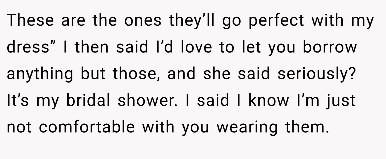 These are the ones they’ll go perfect with my dress” I then said I’d love to let you borrow anything but those, and she said seriously? It’s my bridal shower. I said I know I’m just not comfortable with you wearing them.