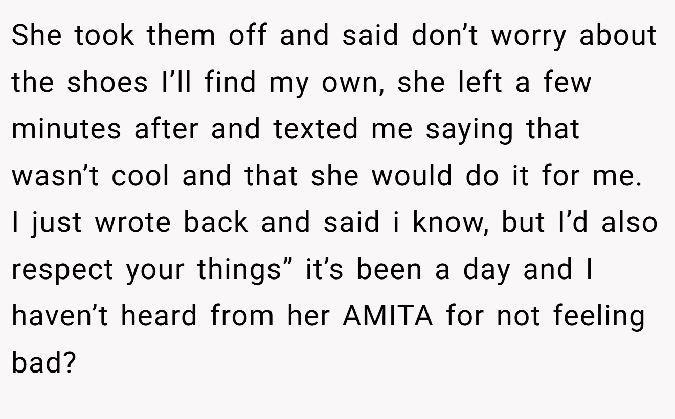 She took them off and said don’t worry about the shoes I’ll find my own, she left a few minutes after and texted me saying that wasn’t cool and that she would do it for me. I just wrote back and said i know, but I’d also respect your things” it’s been a day and I haven’t heard from her AMITA for not feeling bad?