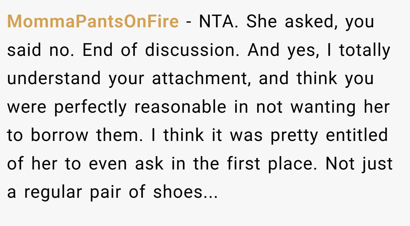 MommaPantsOnFire - NTA. She asked, you said no. End of discussion. And yes, I totally understand your attachment, and think you were perfectly reasonable in not wanting her to borrow them. I think it was pretty entitled of her to even ask in the first place. Not just a regular pair of shoes...