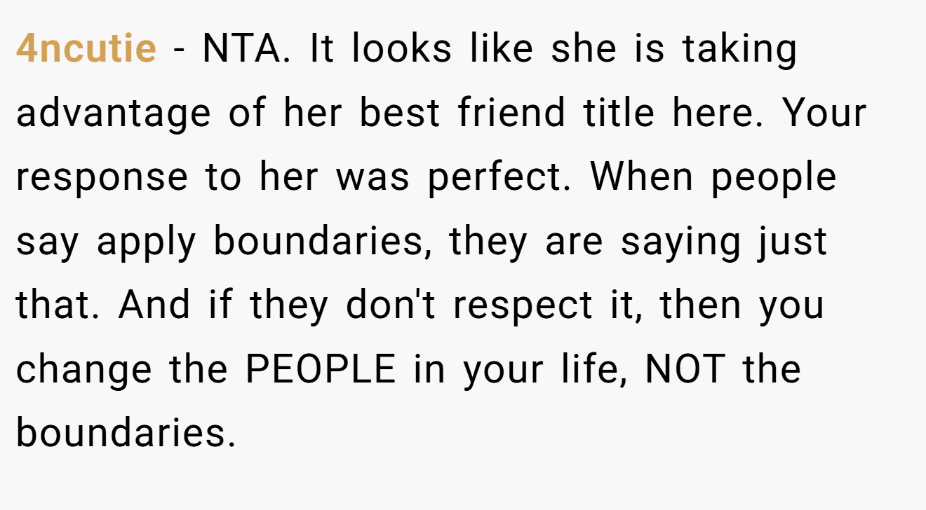 4ncutie - NTA. It looks like she is taking advantage of her best friend title here. Your response to her was perfect. When people say apply boundaries, they are saying just that. And if they don't respect it, then you change the PEOPLE in your life, NOT the boundaries.