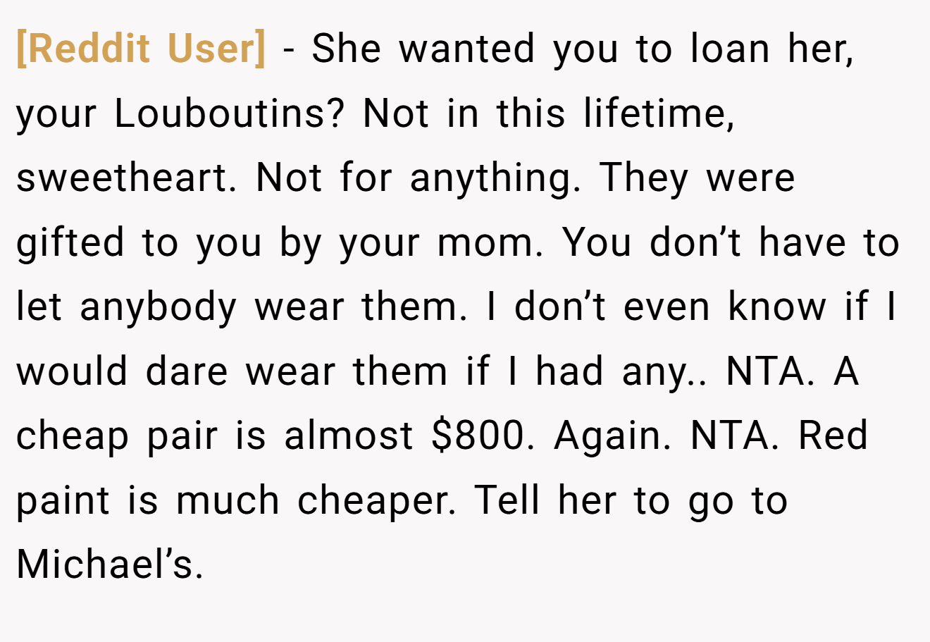 [Reddit User] - She wanted you to loan her, your Louboutins? Not in this lifetime, sweetheart. Not for anything. They were gifted to you by your mom. You don’t have to let anybody wear them. I don’t even know if I would dare wear them if I had any.. NTA. A cheap pair is almost $800. Again. NTA. Red paint is much cheaper. Tell her to go to Michael’s.
