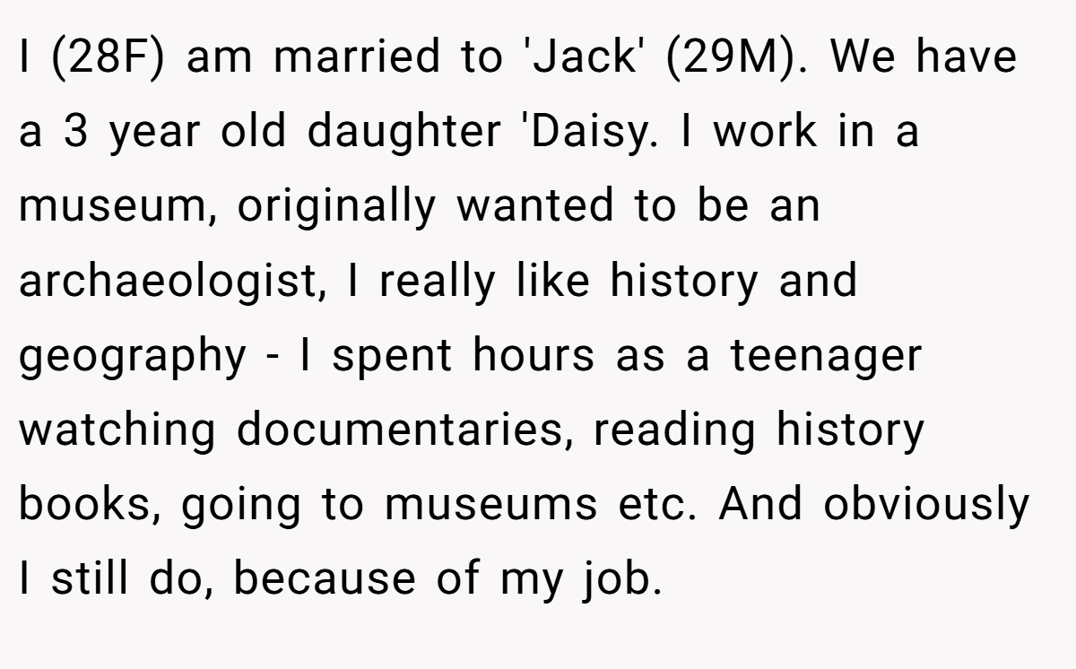 I (28F) am married to 'Jack' (29M). We have a 3 year old daughter 'Daisy. I work in a museum, originally wanted to be an archaeologist, I really like history and geography - I spent hours as a teenager watching documentaries, reading history books, going to museums etc. And obviously I still do, because of my job.