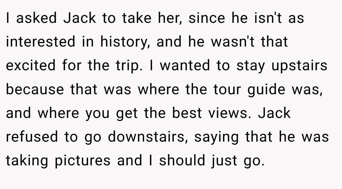 I asked Jack to take her, since he isn't as interested in history, and he wasn't that excited for the trip. I wanted to stay upstairs because that was where the tour guide was, and where you get the best views. Jack refused to go downstairs, saying that he was taking pictures and I should just go.