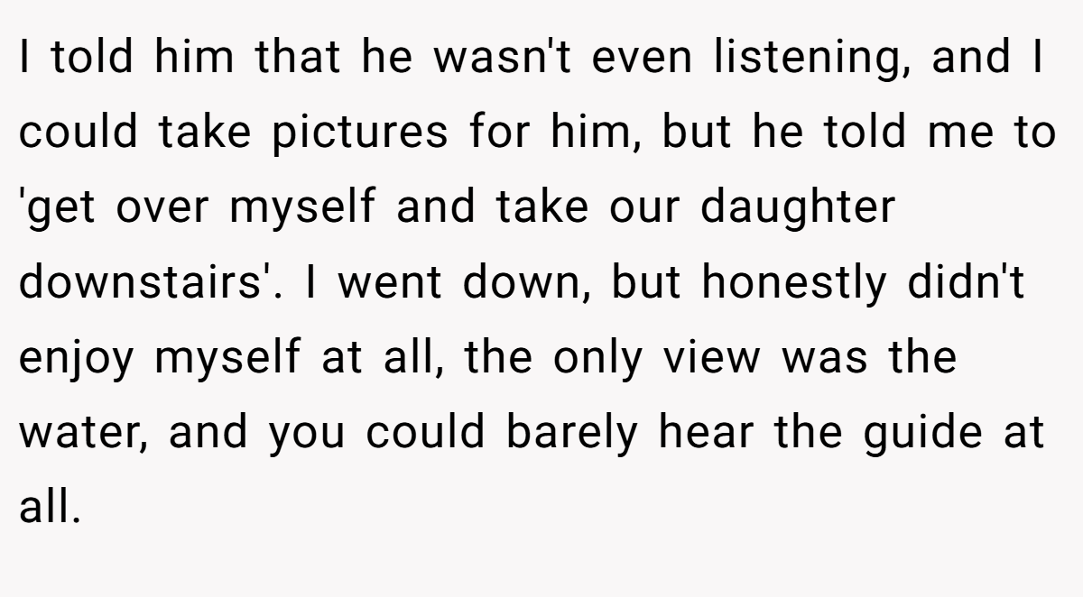 I told him that he wasn't even listening, and I could take pictures for him, but he told me to 'get over myself and take our daughter downstairs'. I went down, but honestly didn't enjoy myself at all, the only view was the water, and you could barely hear the guide at all.