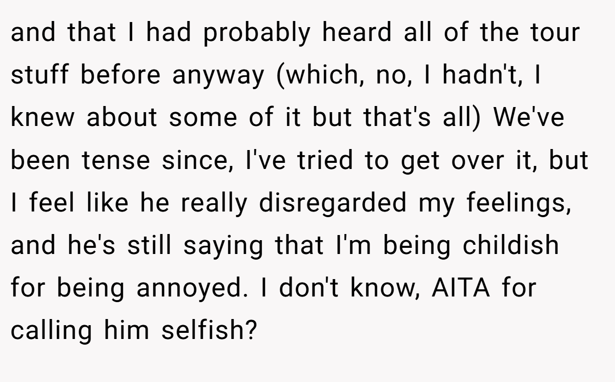 and that I had probably heard all of the tour stuff before anyway (which, no, I hadn't, I knew about some of it but that's all) We've been tense since, I've tried to get over it, but I feel like he really disregarded my feelings, and he's still saying that I'm being childish for being annoyed. I don't know, AITA for calling him selfish?