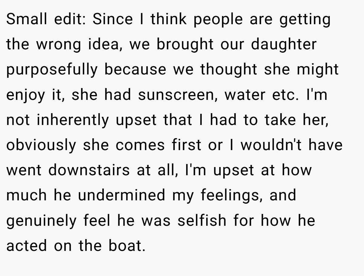 Small edit: Since I think people are getting the wrong idea, we brought our daughter purposefully because we thought she might enjoy it, she had sunscreen, water etc. I'm not inherently upset that I had to take her, obviously she comes first or I wouldn't have went downstairs at all, I'm upset at how much he undermined my feelings, and genuinely feel he was selfish for how he acted on the boat.