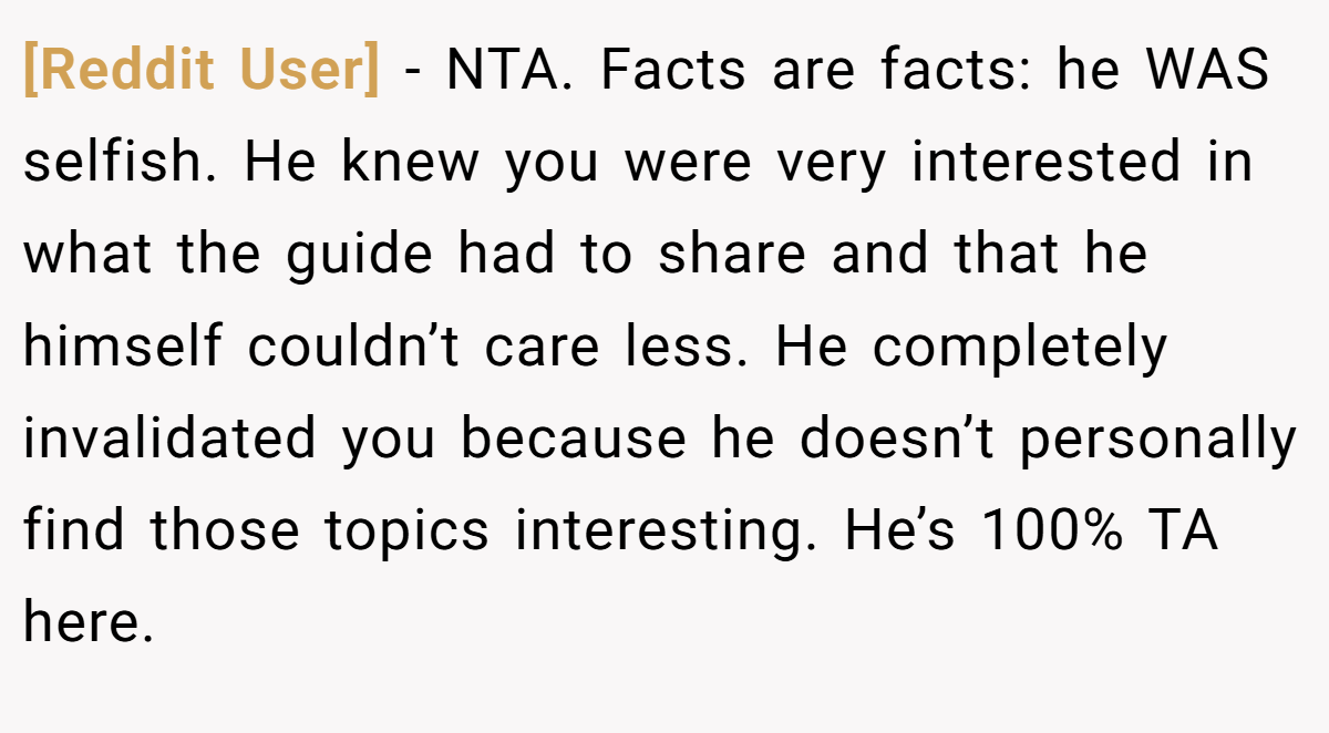[Reddit User] - NTA. Facts are facts: he WAS selfish. He knew you were very interested in what the guide had to share and that he himself couldn’t care less. He completely invalidated you because he doesn’t personally find those topics interesting. He’s 100% TA here.