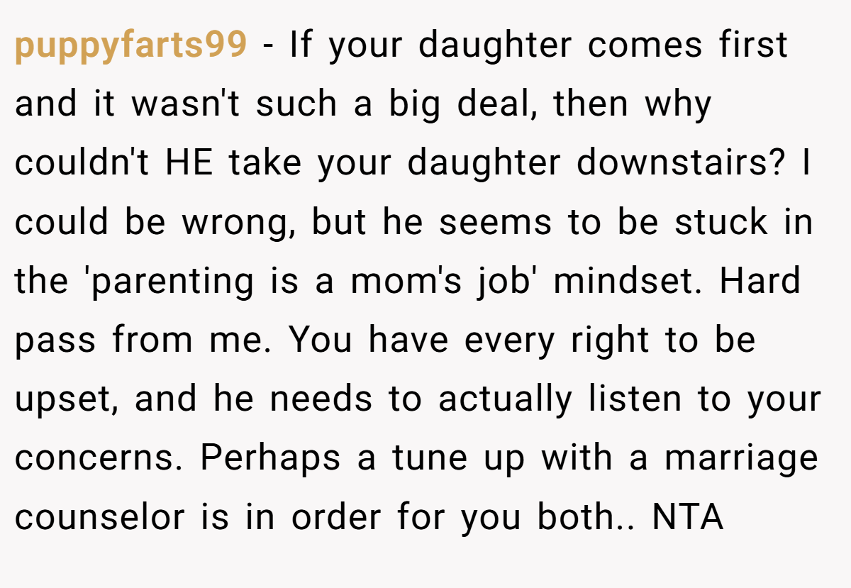 puppyfarts99 - If your daughter comes first and it wasn't such a big deal, then why couldn't HE take your daughter downstairs? I could be wrong, but he seems to be stuck in the 'parenting is a mom's job' mindset. Hard pass from me. You have every right to be upset, and he needs to actually listen to your concerns. Perhaps a tune up with a marriage counselor is in order for you both.. NTA