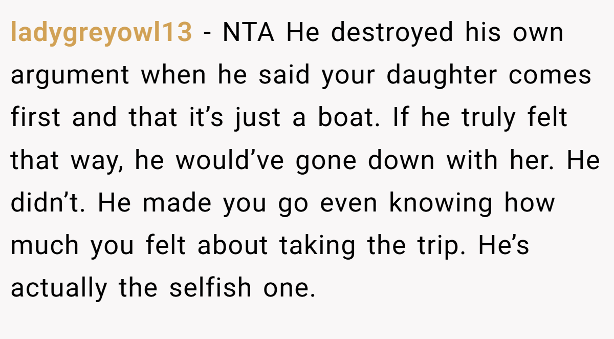 ladygreyowl13 - NTA He destroyed his own argument when he said your daughter comes first and that it’s just a boat. If he truly felt that way, he would’ve gone down with her. He didn’t. He made you go even knowing how much you felt about taking the trip. He’s actually the selfish one.