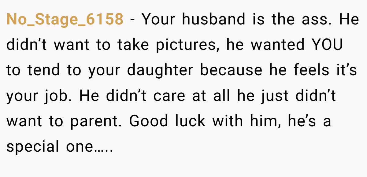 No_Stage_6158 - Your husband is the ass. He didn’t want to take pictures, he wanted YOU to tend to your daughter because he feels it’s your job. He didn’t care at all he just didn’t want to parent. Good luck with him, he’s a special one…..