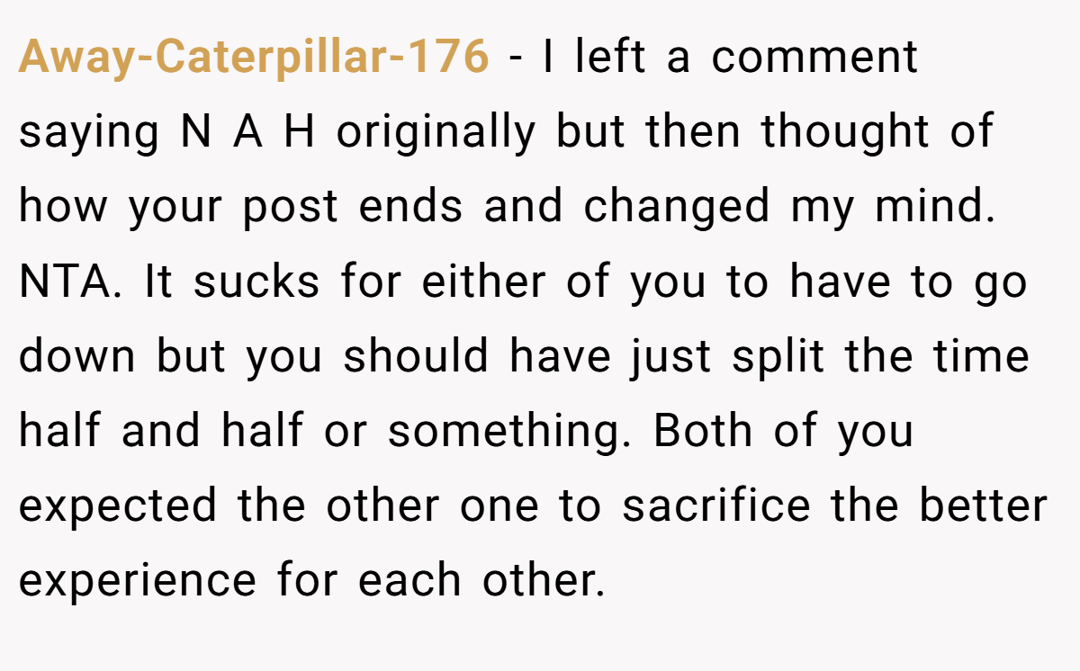 Away-Caterpillar-176 - I left a comment saying N A H originally but then thought of how your post ends and changed my mind. NTA. It sucks for either of you to have to go down but you should have just split the time half and half or something. Both of you expected the other one to sacrifice the better experience for each other.