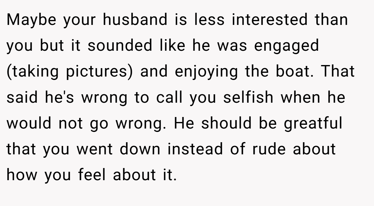 Maybe your husband is less interested than you but it sounded like he was engaged (taking pictures) and enjoying the boat. That said he's wrong to call you selfish when he would not go wrong. He should be greatful that you went down instead of rude about how you feel about it.