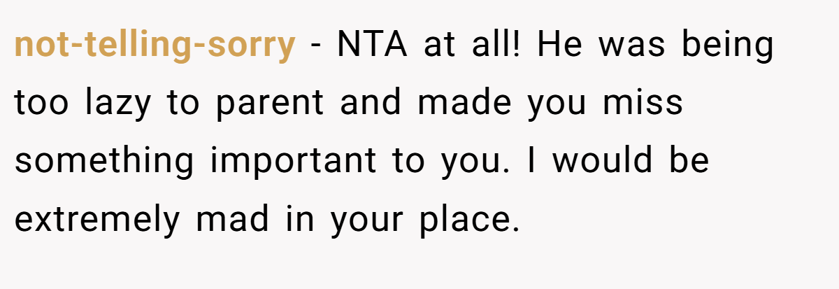 not-telling-sorry - NTA at all! He was being too lazy to parent and made you miss something important to you. I would be extremely mad in your place.
