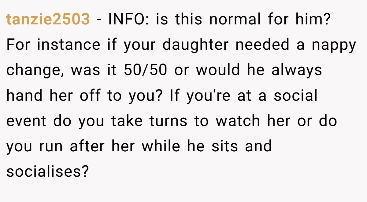 tanzie2503 - INFO: is this normal for him? For instance if your daughter needed a nappy change, was it 50/50 or would he always hand her off to you? If you're at a social event do you take turns to watch her or do you run after her while he sits and socialises?