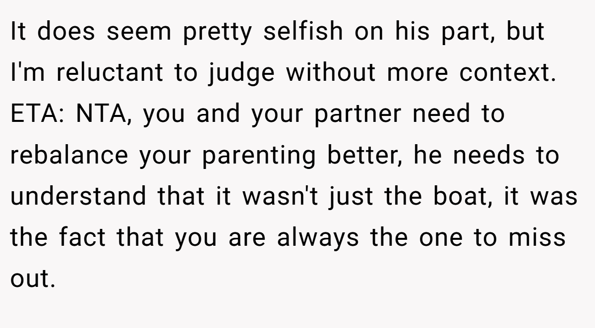 It does seem pretty selfish on his part, but I'm reluctant to judge without more context. ETA: NTA, you and your partner need to rebalance your parenting better, he needs to understand that it wasn't just the boat, it was the fact that you are always the one to miss out.