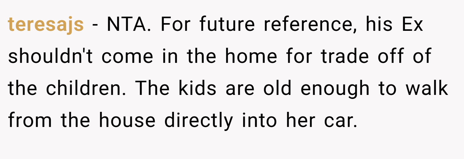 teresajs − NTA. For future reference, his Ex shouldn't come in the home for trade off of the children. The kids are old enough to walk from the house directly into her car.