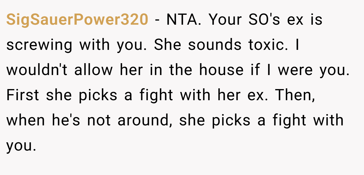 SigSauerPower320 − NTA. Your SO's ex is screwing with you. She sounds toxic. I wouldn't allow her in the house if I were you. First she picks a fight with her ex. Then, when he's not around, she picks a fight with you.