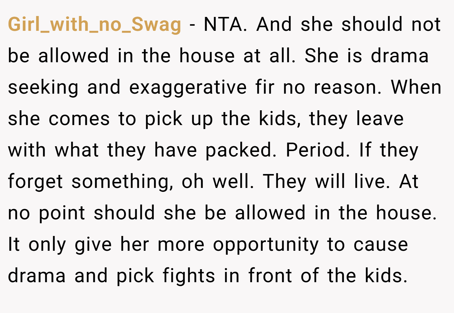 Girl_with_no_Swag − NTA. And she should not be allowed in the house at all. She is drama seeking and exaggerative fir no reason. When she comes to pick up the kids, they leave with what they have packed. Period. If they forget something, oh well. They will live. At no point should she be allowed in the house. It only give her more opportunity to cause drama and pick fights in front of the kids.