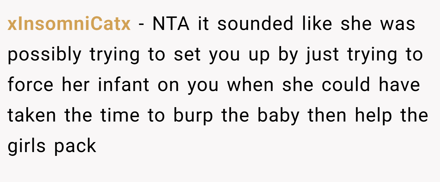 xInsomniCatx − NTA it sounded like she was possibly trying to set you up by just trying to force her infant on you when she could have taken the time to burp the baby then help the girls pack
