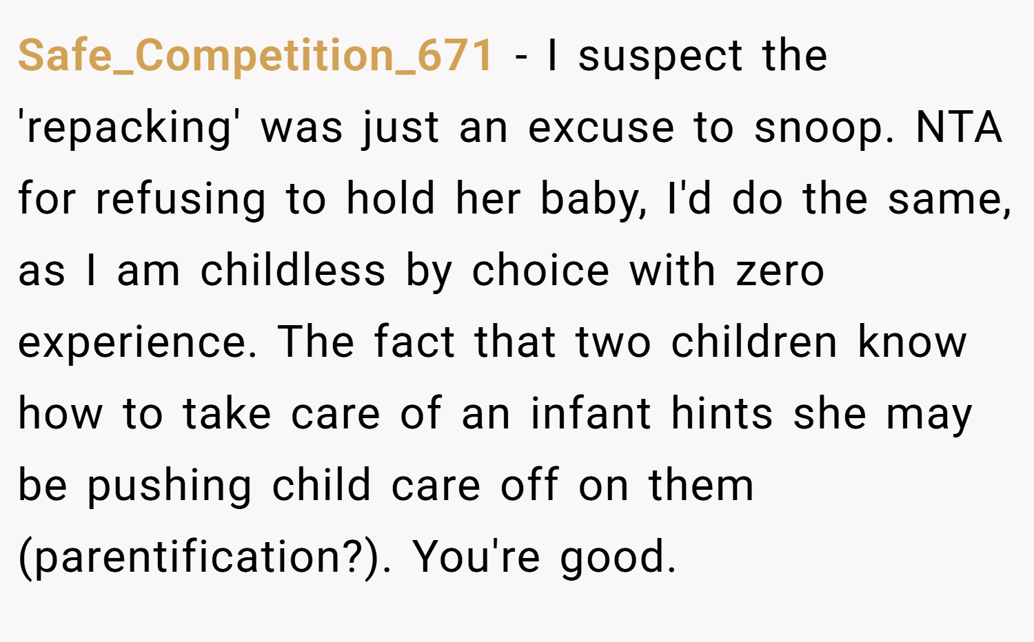 Safe_Competition_671 − I suspect the 'repacking' was just an excuse to snoop. NTA for refusing to hold her baby, I'd do the same, as I am childless by choice with zero experience. The fact that two children know how to take care of an infant hints she may be pushing child care off on them (parentification?). You're good.
