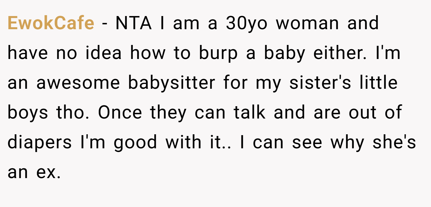 EwokCafe − NTA I am a 30yo woman and have no idea how to burp a baby either. I'm an awesome babysitter for my sister's little boys tho. Once they can talk and are out of diapers I'm good with it.. I can see why she's an ex.
