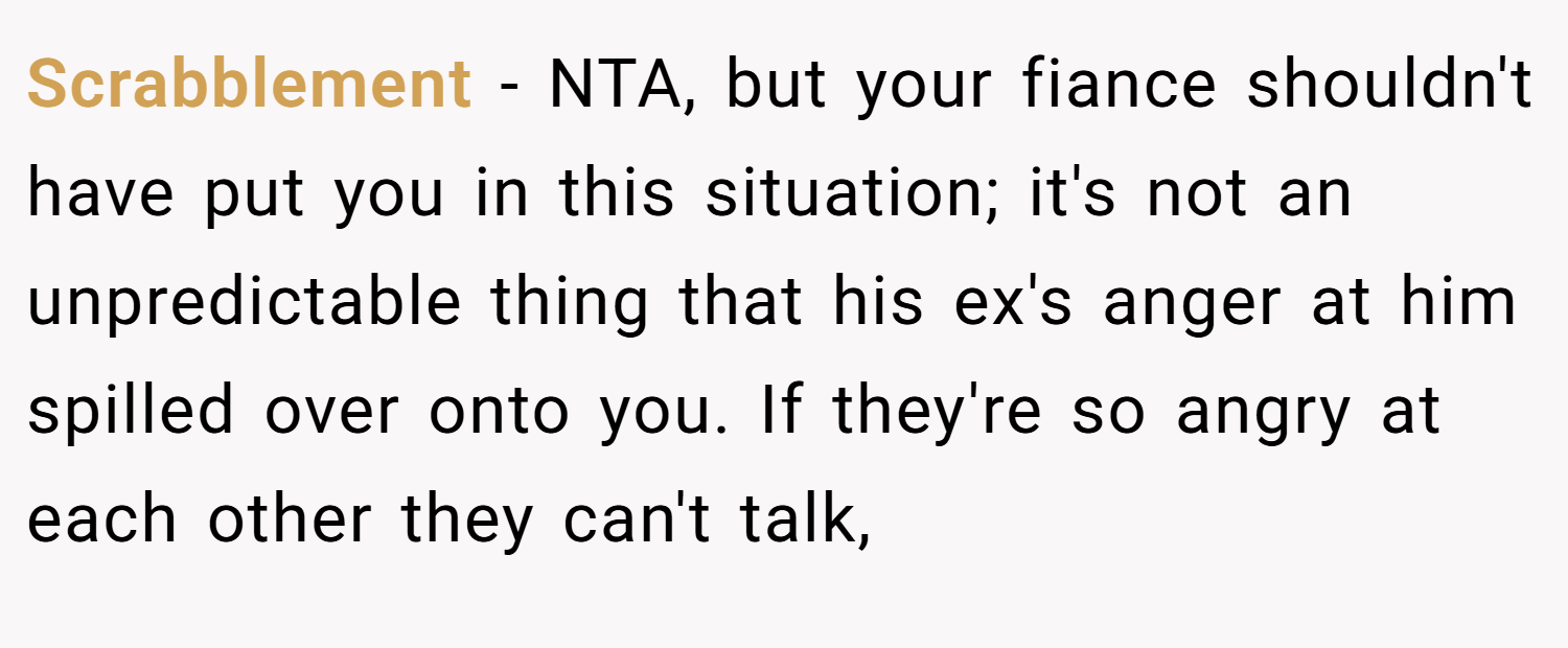 Scrabblement − NTA, but your fiance shouldn't have put you in this situation; it's not an unpredictable thing that his ex's anger at him spilled over onto you. If they're so angry at each other they can't talk,