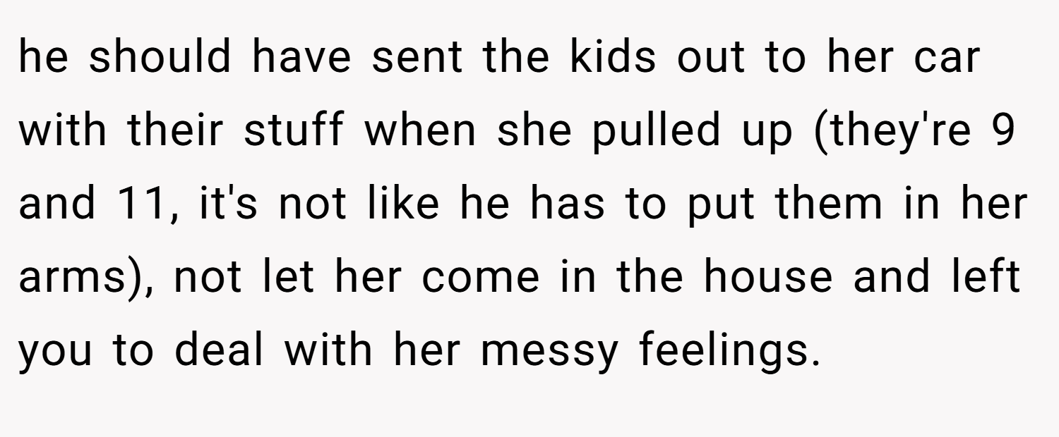 he should have sent the kids out to her car with their stuff when she pulled up (they're 9 and 11, it's not like he has to put them in her arms), not let her come in the house and left you to deal with her messy feelings.
