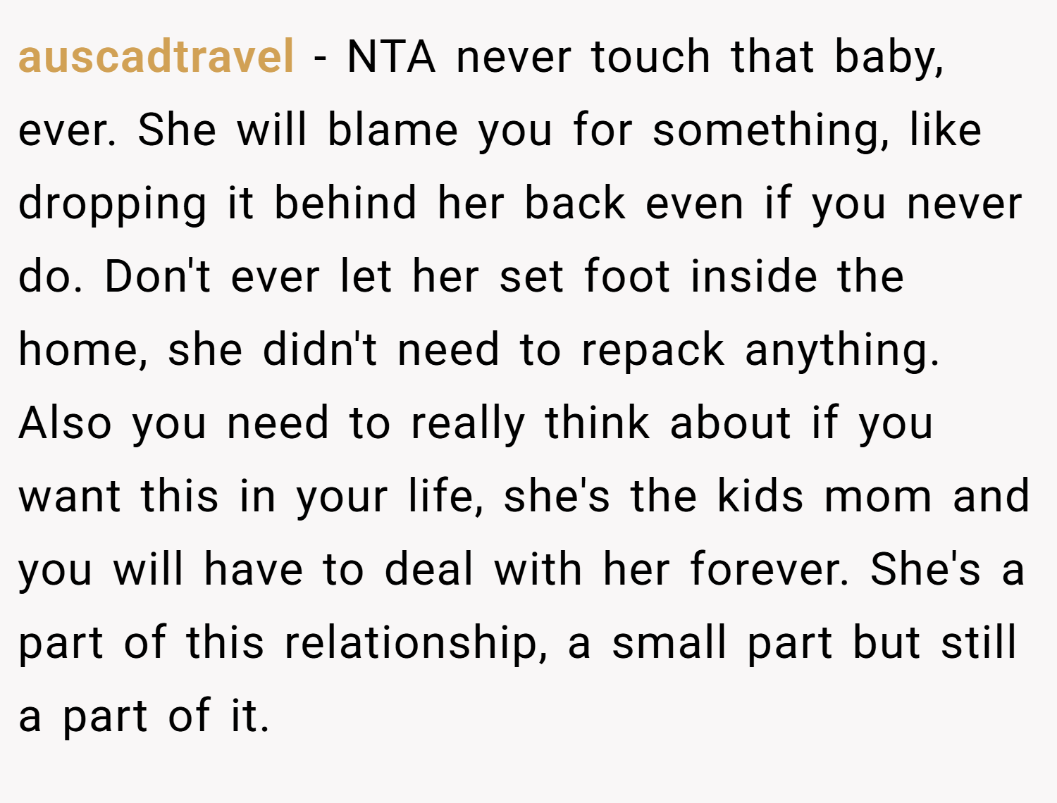 auscadtravel − NTA never touch that baby, ever. She will blame you for something, like dropping it behind her back even if you never do. Don't ever let her set foot inside the home, she didn't need to repack anything. Also you need to really think about if you want this in your life, she's the kids mom and you will have to deal with her forever. She's a part of this relationship, a small part but still a part of it.