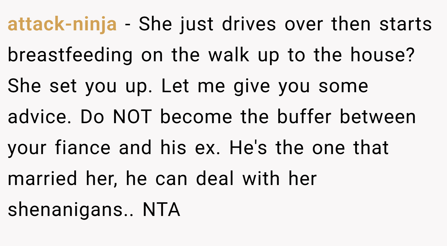 attack-ninja − She just drives over then starts breastfeeding on the walk up to the house? She set you up. Let me give you some advice. Do NOT become the buffer between your fiance and his ex. He's the one that married her, he can deal with her shenanigans.. NTA