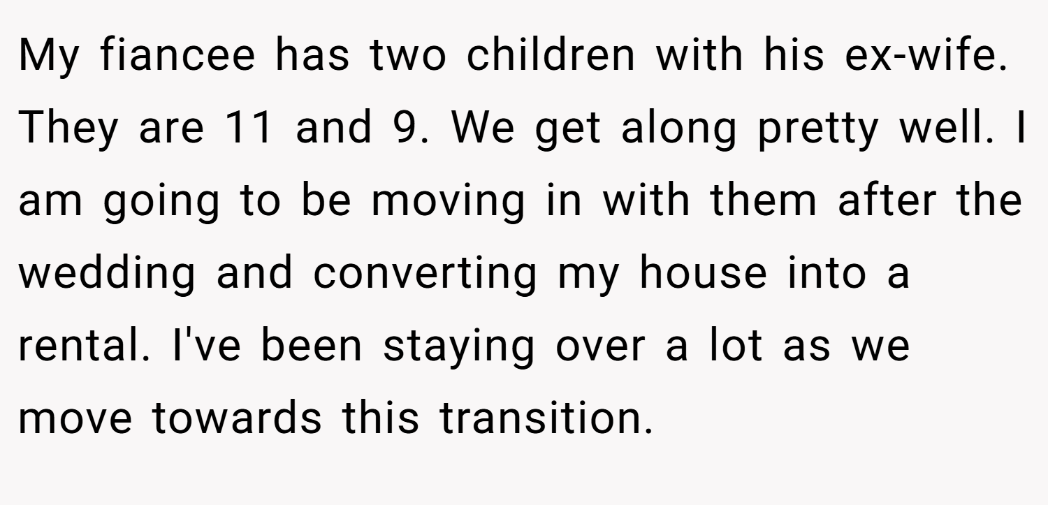 My fiancee has two children with his ex-wife. They are 11 and 9. We get along pretty well. I am going to be moving in with them after the wedding and converting my house into a rental. I've been staying over a lot as we move towards this transition.