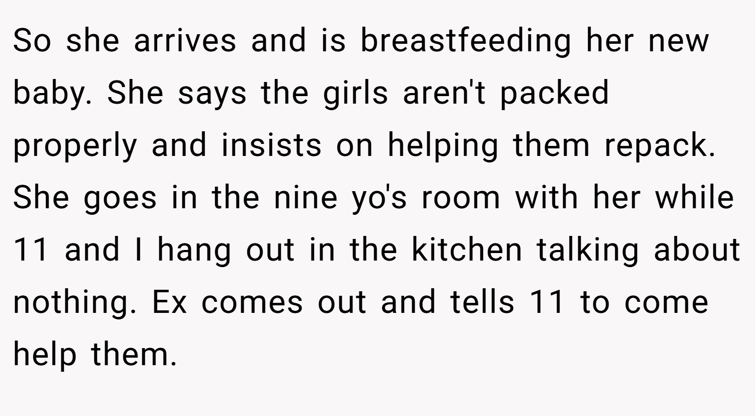 So she arrives and is breastfeeding her new baby. She says the girls aren't packed properly and insists on helping them repack. She goes in the nine yo's room with her while 11 and I hang out in the kitchen talking about nothing. Ex comes out and tells 11 to come help them.