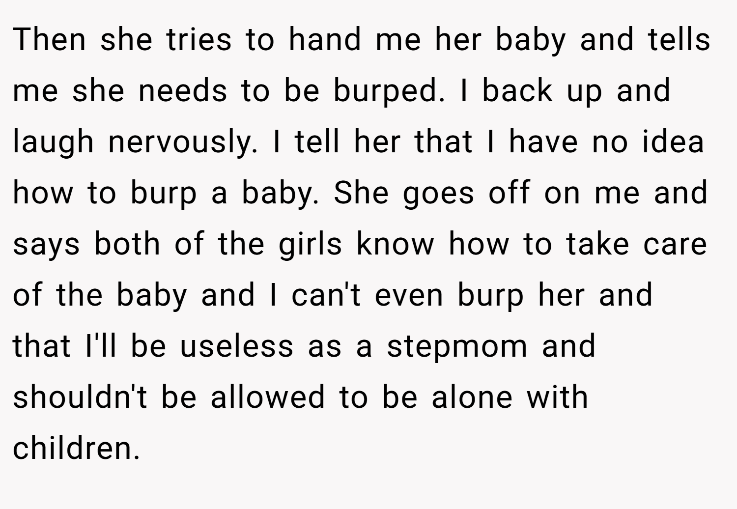 Then she tries to hand me her baby and tells me she needs to be burped. I back up and laugh nervously. I tell her that I have no idea how to burp a baby. She goes off on me and says both of the girls know how to take care of the baby and I can't even burp her and that I'll be useless as a stepmom and shouldn't be allowed to be alone with children.