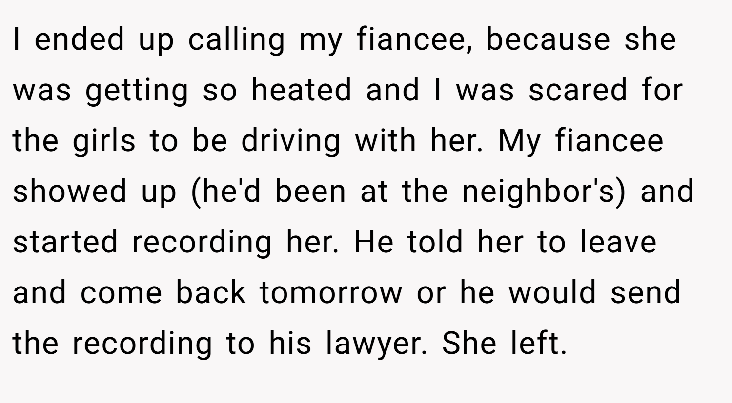 I ended up calling my fiancee, because she was getting so heated and I was scared for the girls to be driving with her. My fiancee showed up (he'd been at the neighbor's) and started recording her. He told her to leave and come back tomorrow or he would send the recording to his lawyer. She left.