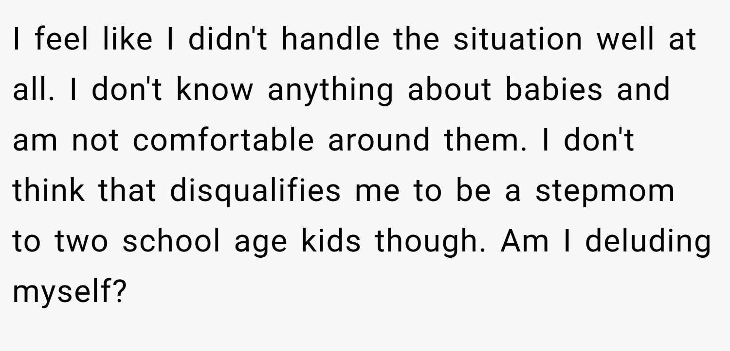 I feel like I didn't handle the situation well at all. I don't know anything about babies and am not comfortable around them. I don't think that disqualifies me to be a stepmom to two school age kids though. Am I deluding myself?