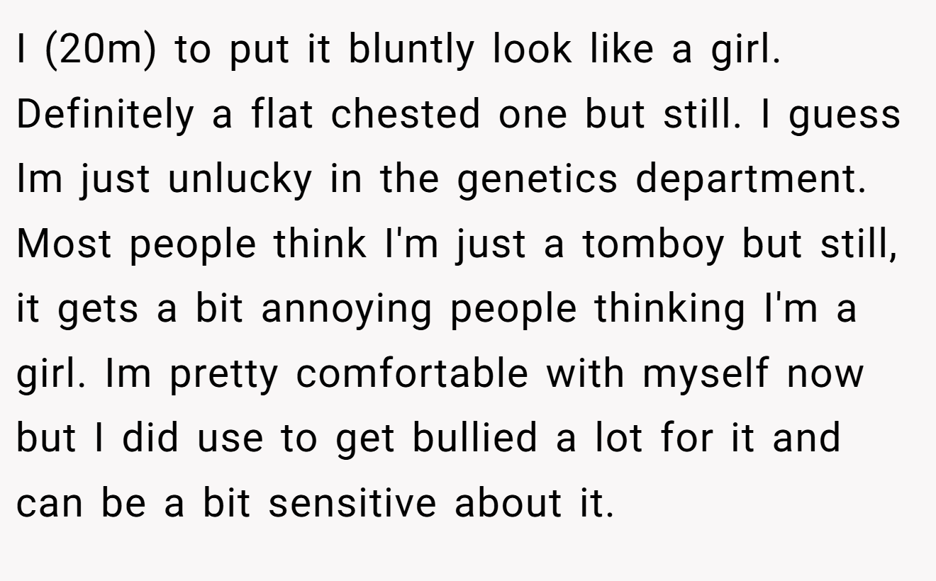 I (20m) to put it bluntly look like a girl. Definitely a flat chested one but still. I guess Im just unlucky in the genetics department. Most people think I'm just a tomboy but still, it gets a bit annoying people thinking I'm a girl. Im pretty comfortable with myself now but I did use to get bullied a lot for it and can be a bit sensitive about it.