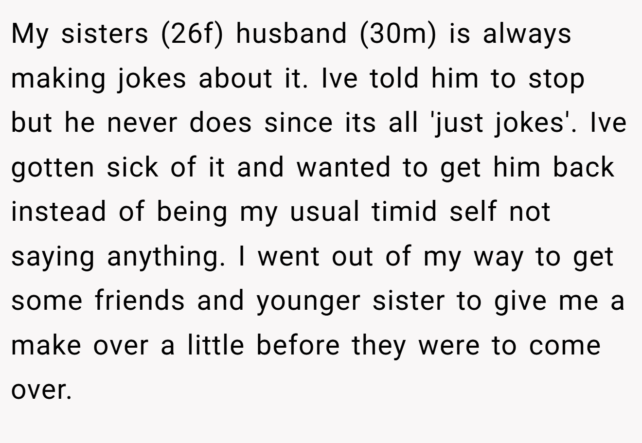 My sisters (26f) husband (30m) is always making jokes about it. Ive told him to stop but he never does since its all 'just jokes'. Ive gotten sick of it and wanted to get him back instead of being my usual timid self not saying anything. I went out of my way to get some friends and younger sister to give me a make over a little before they were to come over.