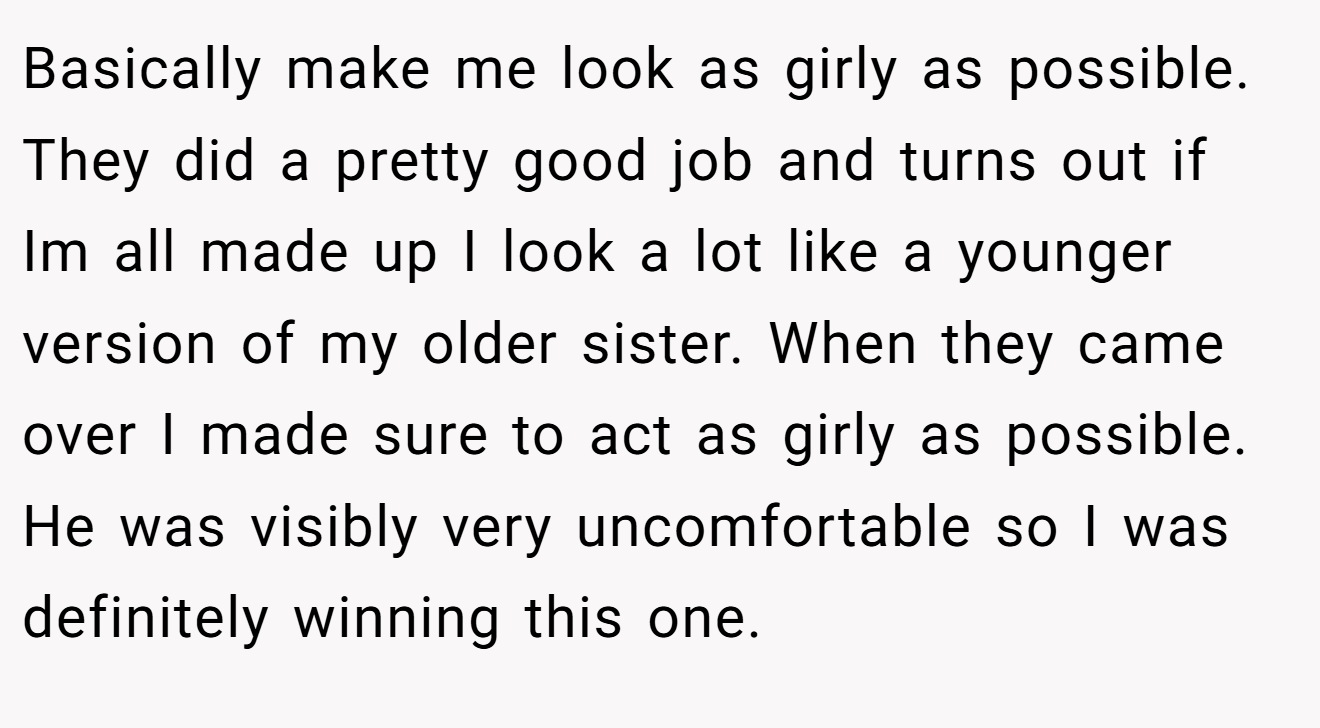 Basically make me look as girly as possible. They did a pretty good job and turns out if Im all made up I look a lot like a younger version of my older sister. When they came over I made sure to act as girly as possible. He was visibly very uncomfortable so I was definitely winning this one.