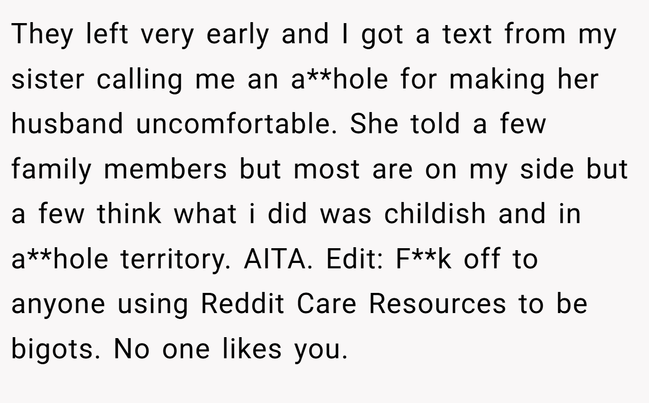 They left very early and I got a text from my sister calling me an a**hole for making her husband uncomfortable. She told a few family members but most are on my side but a few think what i did was childish and in a**hole territory. AITA. Edit: F**k off to anyone using Reddit Care Resources to be bigots. No one likes you.